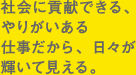 社会に貢献できる、やりがいある仕事だから、日々が輝いて見える。