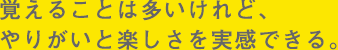 覚えることは多いけれど、やりがいと楽しさを実感できる。