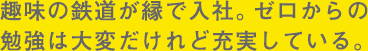 趣味の鉄道が縁で入社。ゼロからの勉強は大変だけれど充実している。