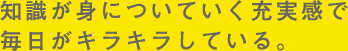 知識が身に付いていく充実感で、毎日がキラキラしている。